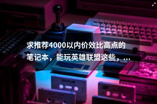 求推荐4000以内价效比高点的笔记本，能玩英雄联盟这些，谢谢了，-第1张-游戏资讯-龙启科技