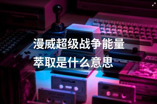 漫威超级战争能量萃取是什么意思-第1张-游戏资讯-龙启科技