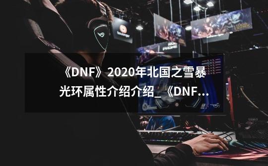 《DNF》2020年北国之雪暴光环属性介绍介绍_《DNF》2020年北国之雪暴光环属性介绍是什么-第1张-游戏资讯-龙启科技