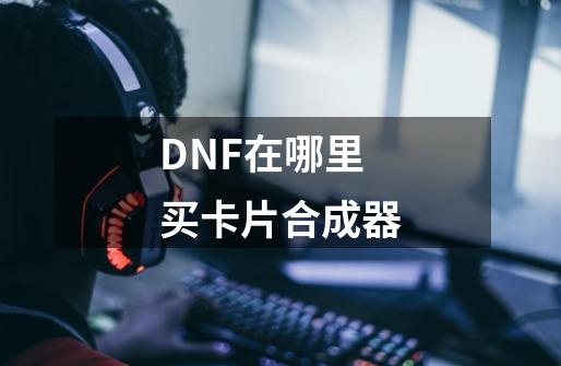 DNF在哪里买卡片合成器-第1张-游戏资讯-龙启科技