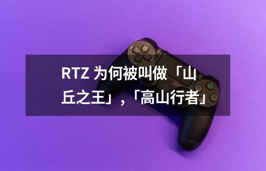 RTZ 为何被叫做「山丘之王」,「高山行者」-第1张-游戏资讯-龙启科技