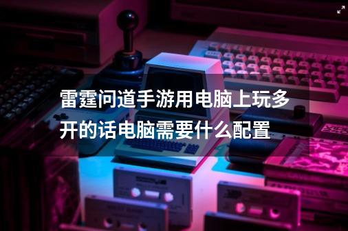 雷霆问道手游用电脑上玩多开的话电脑需要什么配置-第1张-游戏资讯-龙启科技