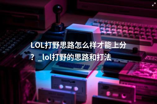 LOL打野思路怎么样才能上分？_lol打野的思路和打法-第1张-游戏资讯-龙启科技