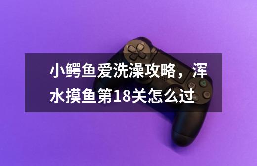 小鳄鱼爱洗澡攻略，浑水摸鱼第18关怎么过-第1张-游戏资讯-龙启科技