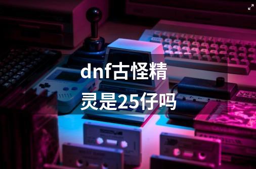 dnf古怪精灵是25仔吗-第1张-游戏资讯-龙启科技