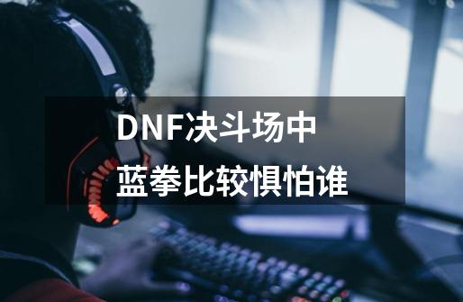 DNF决斗场中蓝拳比较惧怕谁-第1张-游戏资讯-龙启科技