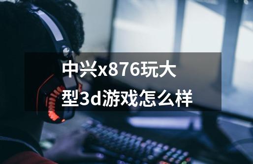 中兴x876玩大型3d游戏怎么样-第1张-游戏资讯-龙启科技