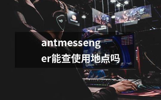 antmessenger能查使用地点吗-第1张-游戏资讯-龙启科技