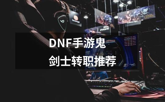 DNF手游鬼剑士转职推荐-第1张-游戏资讯-龙启科技