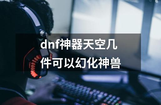 dnf神器天空几件可以幻化神兽-第1张-游戏资讯-龙启科技