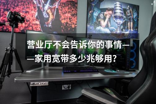 营业厅不会告诉你的事情——家用宽带多少兆够用？-第1张-游戏资讯-龙启科技