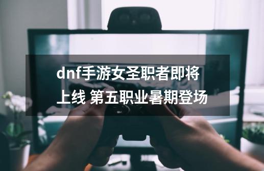 dnf手游女圣职者即将上线 第五职业暑期登场-第1张-游戏资讯-龙启科技