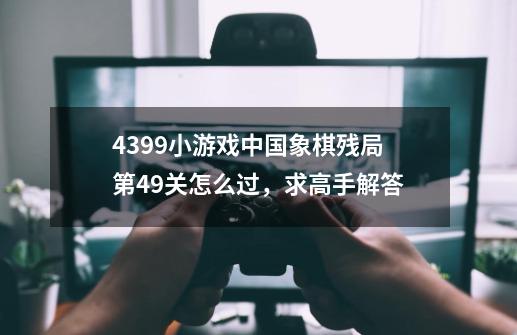 4399小游戏中国象棋残局第49关怎么过，求高手解答-第1张-游戏资讯-龙启科技