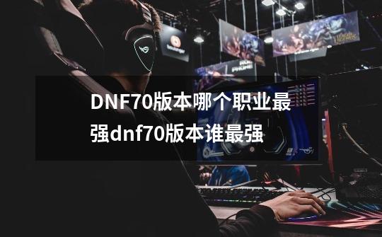 DNF70版本哪个职业最强dnf70版本谁最强-第1张-游戏资讯-龙启科技