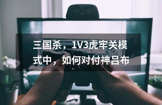 三国杀，1V3虎牢关模式中，如何对付神吕布-第1张-游戏资讯-龙启科技