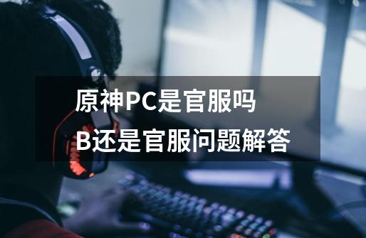 原神PC是官服吗 B还是官服问题解答-第1张-游戏资讯-龙启科技