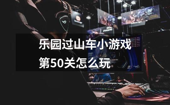 乐园过山车小游戏第50关怎么玩-第1张-游戏资讯-龙启科技