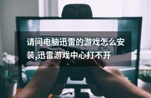 请问电脑迅雷的游戏怎么安装,迅雷游戏中心打不开-第1张-游戏资讯-龙启科技