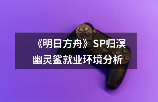 《明日方舟》SP归溟幽灵鲨就业环境分析-第1张-游戏资讯-龙启科技