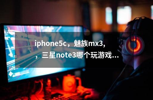 iphone5c，魅族mx3,，三星note3哪个玩游戏好一点呢-第1张-游戏资讯-龙启科技