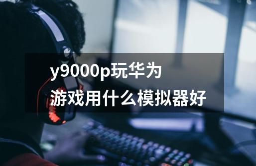 y9000p玩华为游戏用什么模拟器好-第1张-游戏资讯-龙启科技