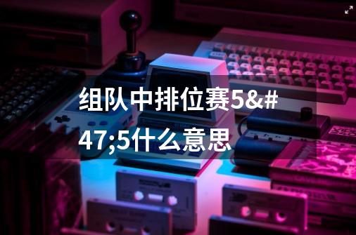 组队中排位赛5/5什么意思-第1张-游戏资讯-龙启科技