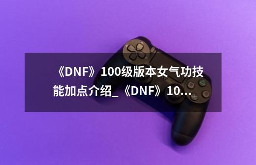 《DNF》100级版本女气功技能加点介绍_《DNF》100级版本女气功技能加点是什么-第1张-游戏资讯-龙启科技