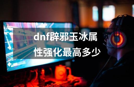 dnf辟邪玉冰属性强化最高多少-第1张-游戏资讯-龙启科技