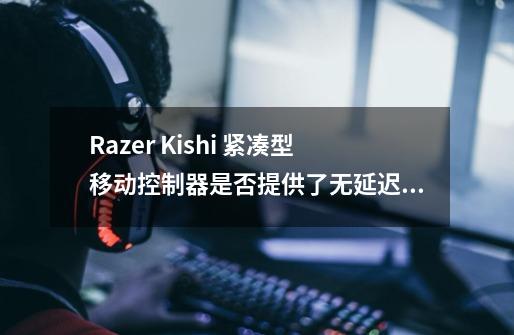 Razer Kishi 紧凑型移动控制器是否提供了无延迟的游戏体验-第1张-游戏资讯-龙启科技