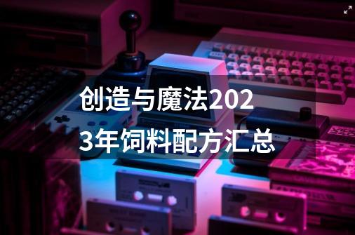 创造与魔法2023年饲料配方汇总-第1张-游戏资讯-龙启科技