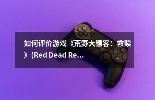 如何评价游戏《荒野大镖客：救赎》(Red Dead Redemption)-第1张-游戏资讯-龙启科技