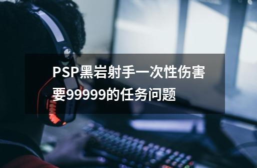 PSP黑岩射手一次性伤害要99999的任务问题-第1张-游戏资讯-龙启科技