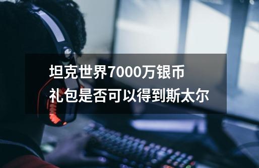 坦克世界7000万银币礼包是否可以得到斯太尔-第1张-游戏资讯-龙启科技