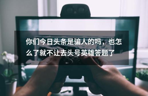 你们今日头条是骗人的吗，也怎么了就不让去头号英雄答题了-第1张-游戏资讯-龙启科技