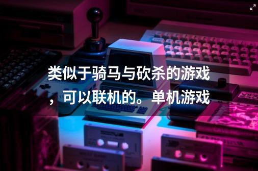 类似于骑马与砍杀的游戏，可以联机的。单机游戏-第1张-游戏资讯-龙启科技