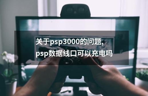 关于psp3000的问题,psp数据线口可以充电吗-第1张-游戏资讯-龙启科技