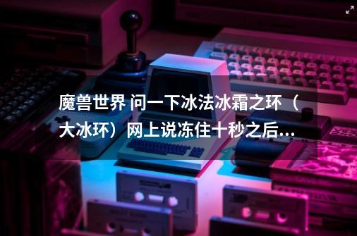 魔兽世界 问一下冰法冰霜之环（大冰环）网上说冻住十秒之后打醒了还会被冻住，可我拿野怪试不行呀_武僧平衡哪里出-第1张-游戏资讯-龙启科技