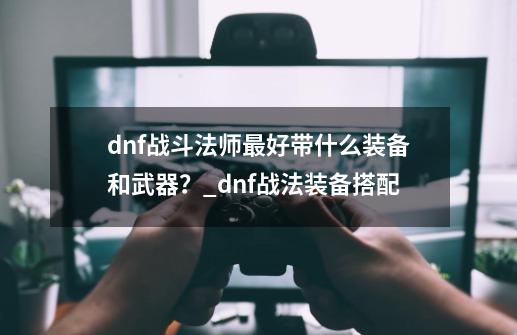 dnf战斗法师最好带什么装备和武器？_dnf战法装备搭配-第1张-游戏资讯-龙启科技