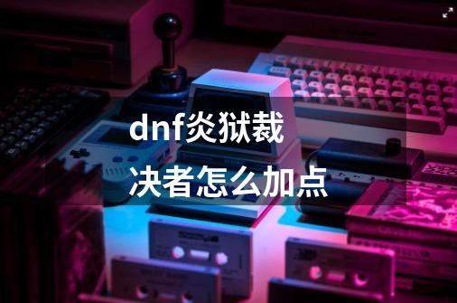 dnf炎狱裁决者怎么加点-第1张-游戏资讯-龙启科技