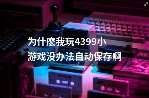 为什麽我玩4399小游戏没办法自动保存啊-第1张-游戏资讯-龙启科技