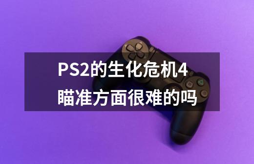 PS2的生化危机4瞄准方面很难的吗-第1张-游戏资讯-龙启科技