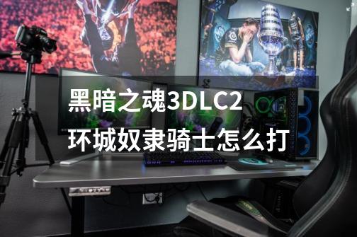 黑暗之魂3DLC2环城奴隶骑士怎么打-第1张-游戏资讯-龙启科技