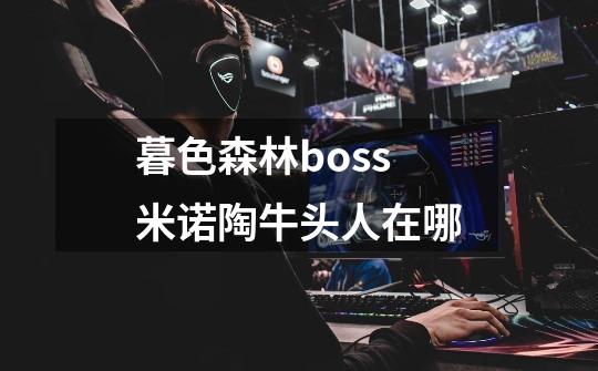 暮色森林boss米诺陶牛头人在哪-第1张-游戏资讯-龙启科技