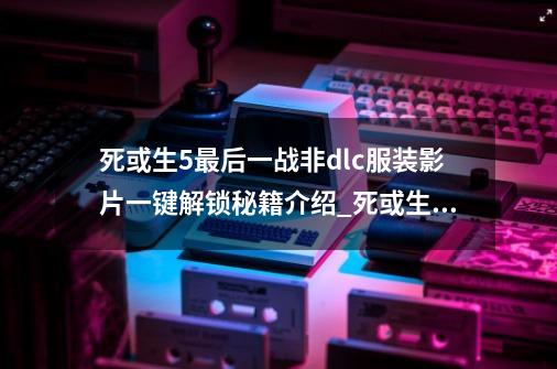 死或生5最后一战非dlc服装影片一键解锁秘籍介绍_死或生5最后一战非dlc服装影片一键解锁秘籍是什么-第1张-游戏资讯-龙启科技