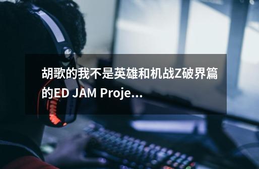 胡歌的我不是英雄和机战Z破界篇的ED JAM Project 愿い 很像,是我的错觉-第1张-游戏资讯-龙启科技