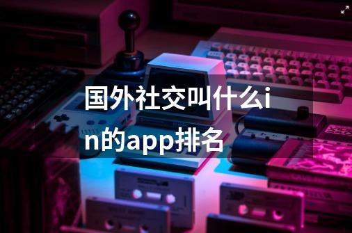 国外社交叫什么in的app排名-第1张-游戏资讯-龙启科技