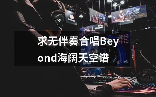 求无伴奏合唱Beyond海阔天空谱-第1张-游戏资讯-龙启科技