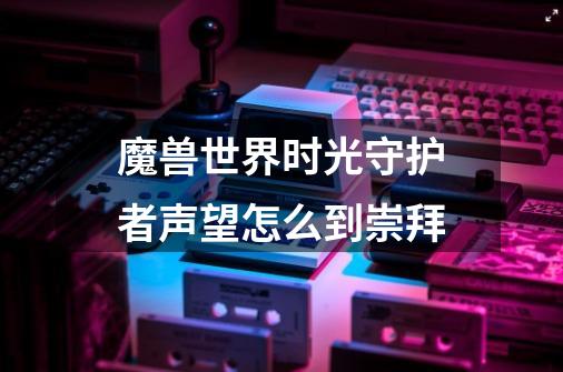 魔兽世界时光守护者声望怎么到崇拜-第1张-游戏资讯-龙启科技