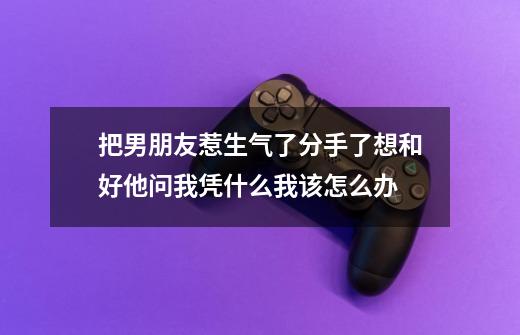 把男朋友惹生气了分手了想和好他问我凭什么我该怎么办-第1张-游戏资讯-龙启科技