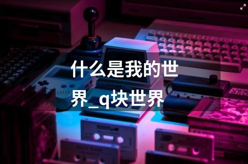 什么是我的世界_q块世界-第1张-游戏资讯-龙启科技